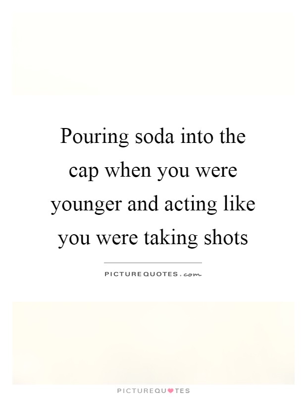 Pouring soda into the cap when you were younger and acting like you were taking shots Picture Quote #1