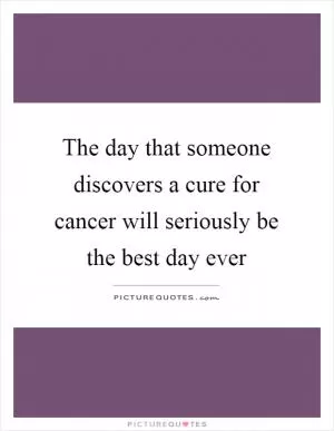 The day that someone discovers a cure for cancer will seriously be the best day ever Picture Quote #1