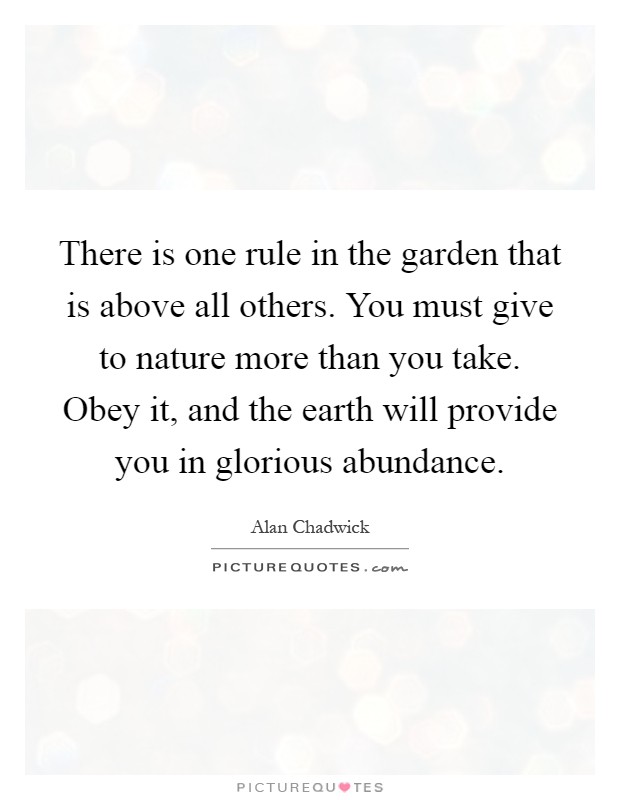 There is one rule in the garden that is above all others. You must give to nature more than you take. Obey it, and the earth will provide you in glorious abundance Picture Quote #1