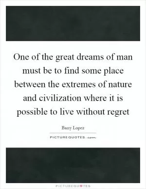 One of the great dreams of man must be to find some place between the extremes of nature and civilization where it is possible to live without regret Picture Quote #1