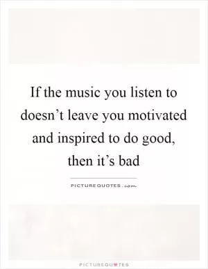 If the music you listen to doesn’t leave you motivated and inspired to do good, then it’s bad Picture Quote #1