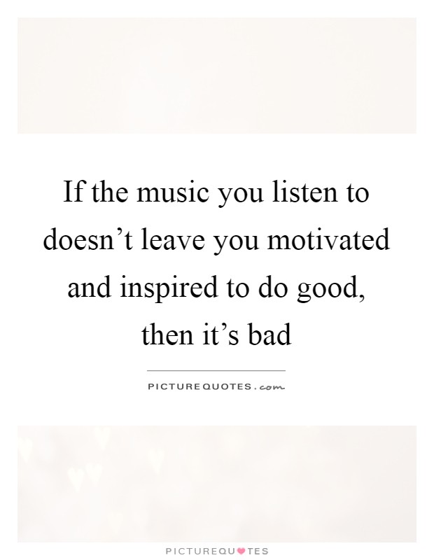If the music you listen to doesn't leave you motivated and inspired to do good, then it's bad Picture Quote #1