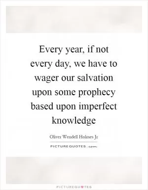 Every year, if not every day, we have to wager our salvation upon some prophecy based upon imperfect knowledge Picture Quote #1