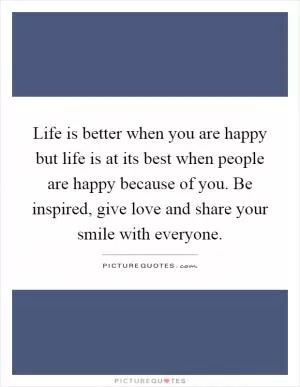 Life is better when you are happy but life is at its best when people are happy because of you. Be inspired, give love and share your smile with everyone Picture Quote #1