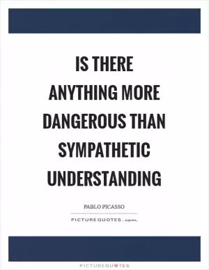 Is there anything more dangerous than sympathetic understanding Picture Quote #1