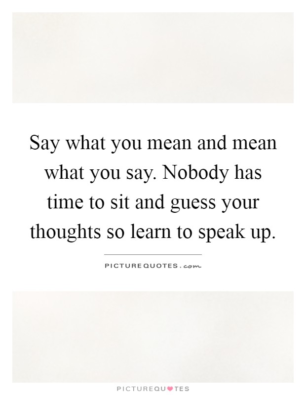 Say what you mean and mean what you say. Nobody has time to sit and guess your thoughts so learn to speak up Picture Quote #1