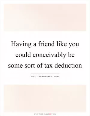 Having a friend like you could conceivably be some sort of tax deduction Picture Quote #1