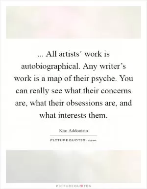 ... All artists’ work is autobiographical. Any writer’s work is a map of their psyche. You can really see what their concerns are, what their obsessions are, and what interests them Picture Quote #1