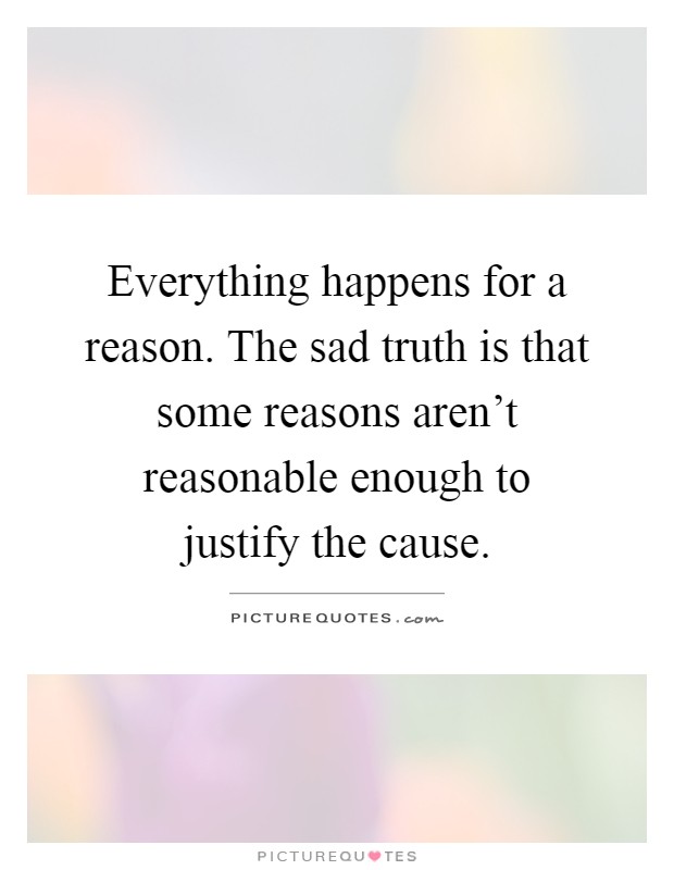 Everything happens for a reason. The sad truth is that some reasons aren't reasonable enough to justify the cause Picture Quote #1