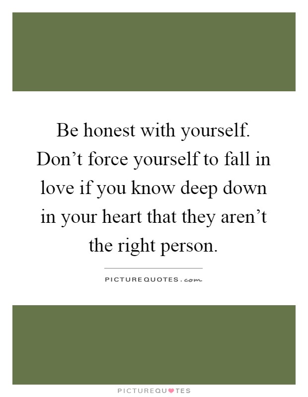 Be honest with yourself. Don't force yourself to fall in love if you know deep down in your heart that they aren't the right person Picture Quote #1