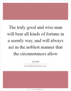 The truly good and wise man will bear all kinds of fortune in a seemly way, and will always act in the noblest manner that the circumstances allow Picture Quote #1