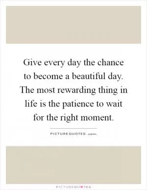 Give every day the chance to become a beautiful day. The most rewarding thing in life is the patience to wait for the right moment Picture Quote #1