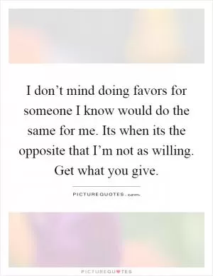 I don’t mind doing favors for someone I know would do the same for me. Its when its the opposite that I’m not as willing. Get what you give Picture Quote #1