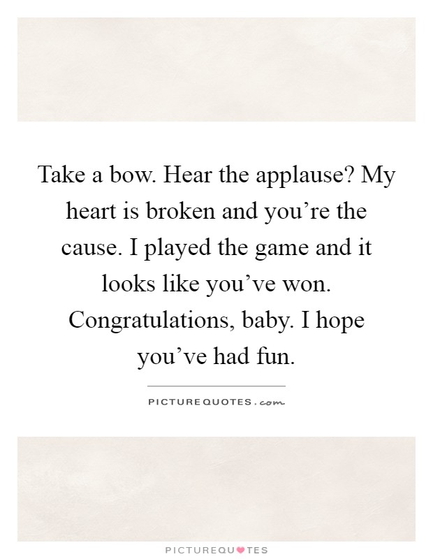 Take a bow. Hear the applause? My heart is broken and you're the cause. I played the game and it looks like you've won. Congratulations, baby. I hope you've had fun Picture Quote #1