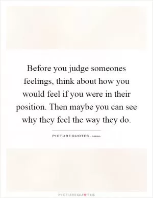 Before you judge someones feelings, think about how you would feel if you were in their position. Then maybe you can see why they feel the way they do Picture Quote #1