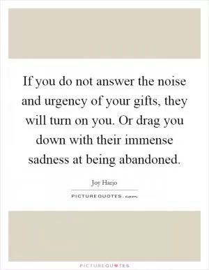 If you do not answer the noise and urgency of your gifts, they will turn on you. Or drag you down with their immense sadness at being abandoned Picture Quote #1