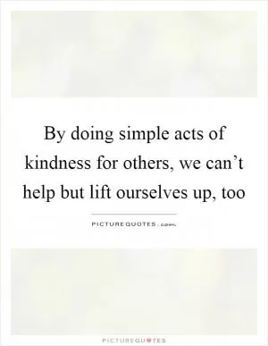 By doing simple acts of kindness for others, we can’t help but lift ourselves up, too Picture Quote #1