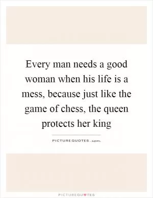 Every man needs a good woman when his life is a mess, because just like the game of chess, the queen protects her king Picture Quote #1