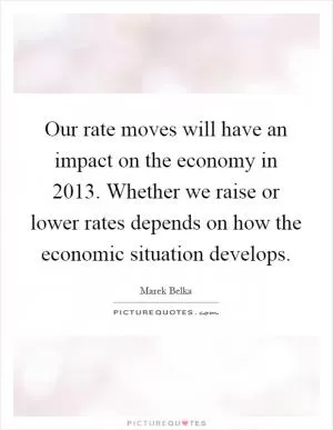 Our rate moves will have an impact on the economy in 2013. Whether we raise or lower rates depends on how the economic situation develops Picture Quote #1