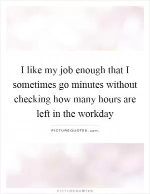I like my job enough that I sometimes go minutes without checking how many hours are left in the workday Picture Quote #1
