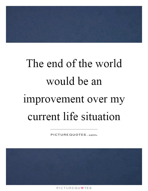 The end of the world would be an improvement over my current life situation Picture Quote #1