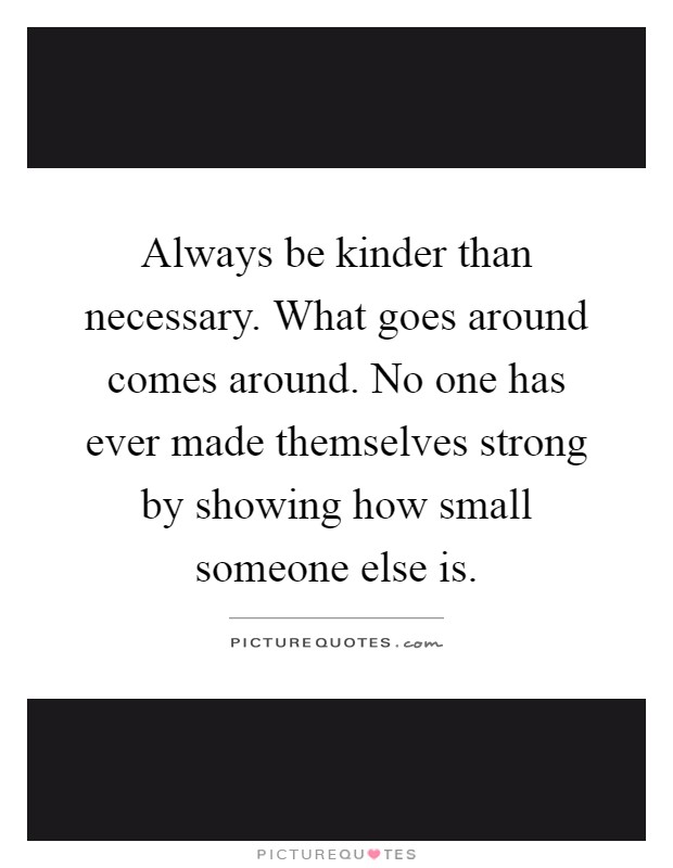 Always be kinder than necessary. What goes around comes around. No one has ever made themselves strong by showing how small someone else is Picture Quote #1