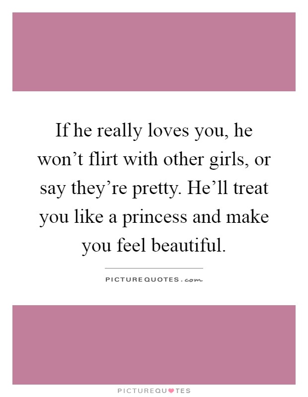 If he really loves you, he won't flirt with other girls, or say they're pretty. He'll treat you like a princess and make you feel beautiful Picture Quote #1
