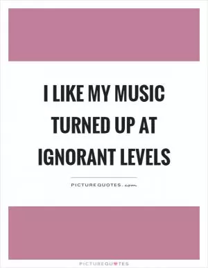 I like my music turned up at ignorant levels Picture Quote #1