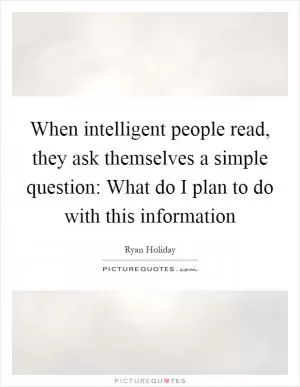 When intelligent people read, they ask themselves a simple question: What do I plan to do with this information Picture Quote #1