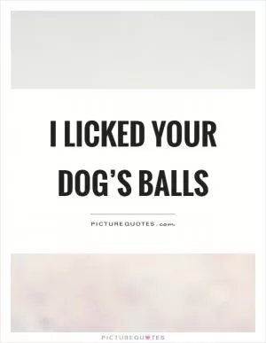 I licked your dog’s balls Picture Quote #1