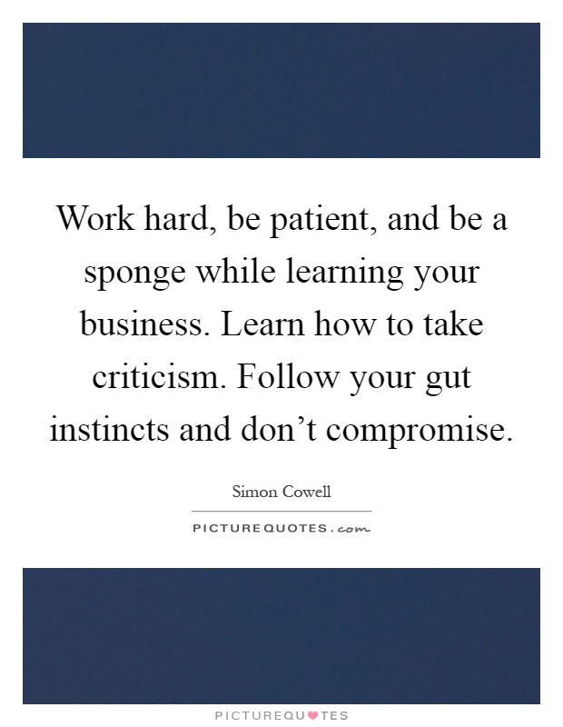 Work hard, be patient, and be a sponge while learning your business. Learn how to take criticism. Follow your gut instincts and don't compromise Picture Quote #1