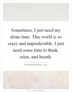 Sometimes, I just need my alone time. This world is so crazy and unpredictable. I just need some time to think, relax, and breath Picture Quote #1