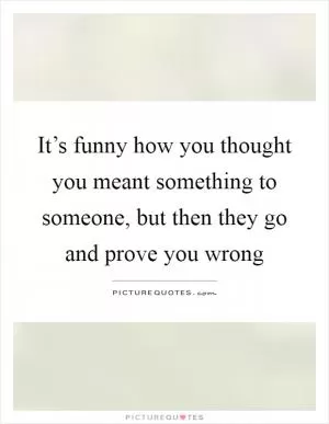It’s funny how you thought you meant something to someone, but then they go and prove you wrong Picture Quote #1