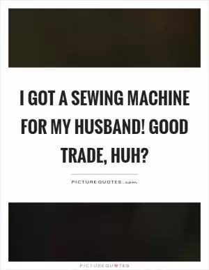I got a sewing machine for my husband! Good trade, huh? Picture Quote #1
