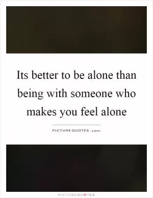 Its better to be alone than being with someone who makes you feel alone Picture Quote #1