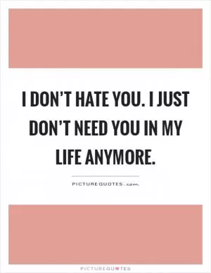 I don’t hate you. I just don’t need you in my life anymore Picture Quote #1