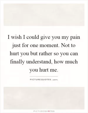 I wish I could give you my pain just for one moment. Not to hurt you but rather so you can finally understand, how much you hurt me Picture Quote #1