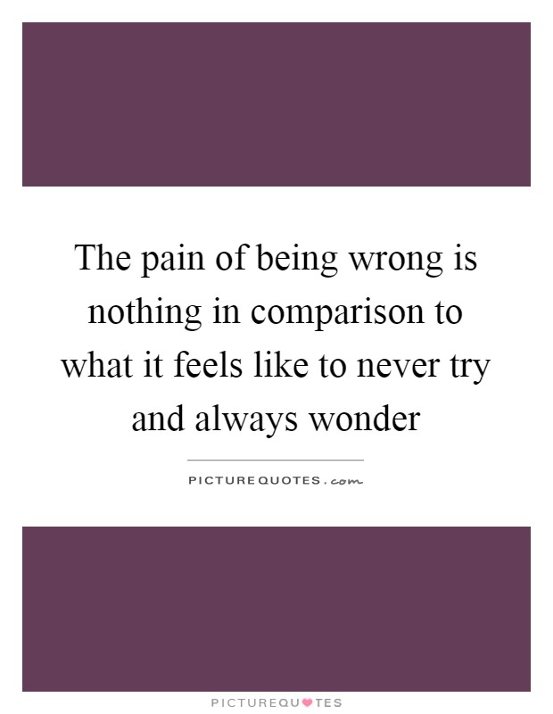 The pain of being wrong is nothing in comparison to what it feels like to never try and always wonder Picture Quote #1