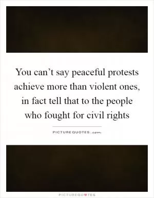 You can’t say peaceful protests achieve more than violent ones, in fact tell that to the people who fought for civil rights Picture Quote #1
