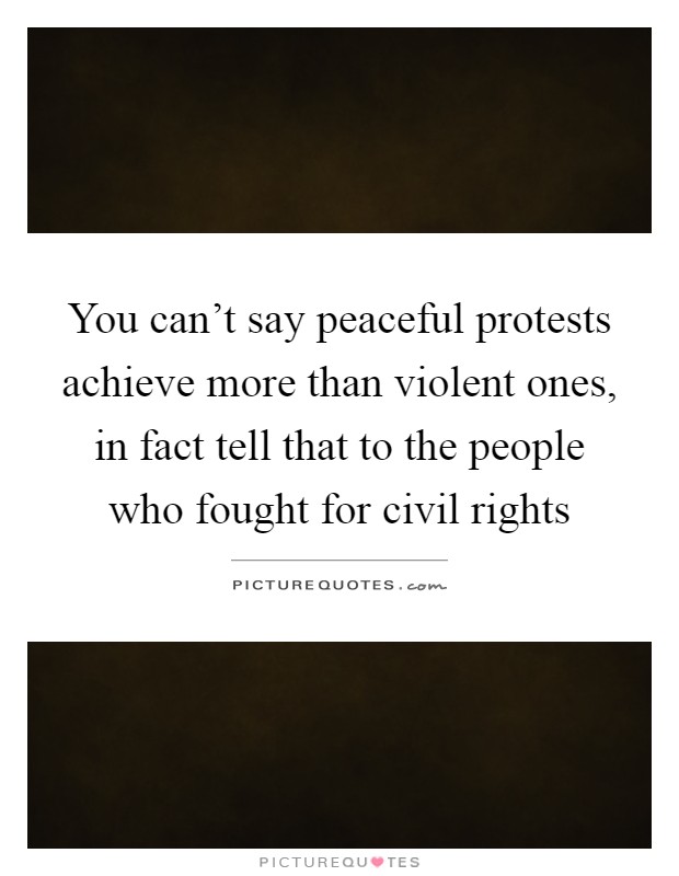 You can't say peaceful protests achieve more than violent ones, in fact tell that to the people who fought for civil rights Picture Quote #1