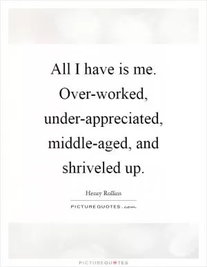 All I have is me. Over-worked, under-appreciated, middle-aged, and shriveled up Picture Quote #1