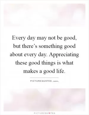 Every day may not be good, but there’s something good about every day. Appreciating these good things is what makes a good life Picture Quote #1