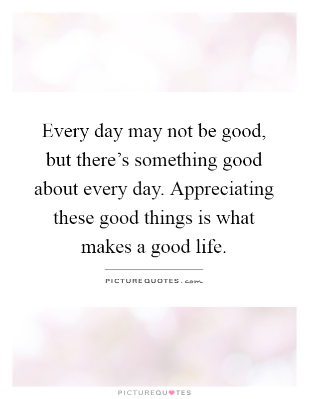 Every day may not be good, but there's something good about every day. Appreciating these good things is what makes a good life Picture Quote #1