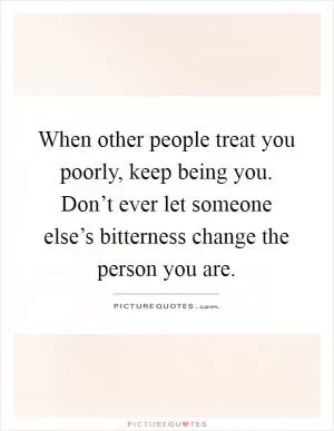 When other people treat you poorly, keep being you. Don’t ever let someone else’s bitterness change the person you are Picture Quote #1