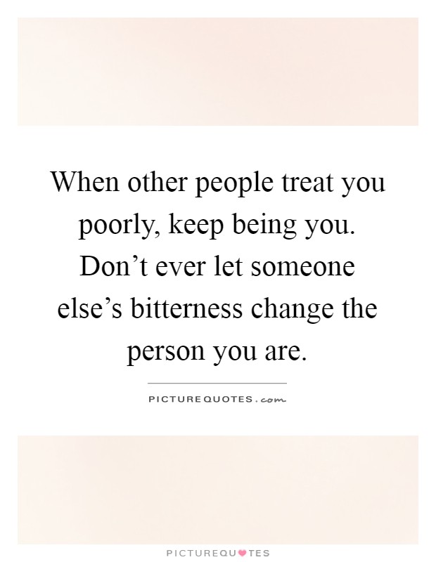When other people treat you poorly, keep being you. Don't ever let someone else's bitterness change the person you are Picture Quote #1