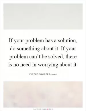 If your problem has a solution, do something about it. If your problem can’t be solved, there is no need in worrying about it Picture Quote #1