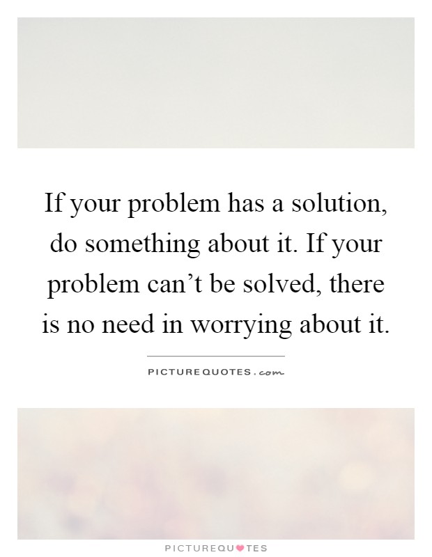If your problem has a solution, do something about it. If your problem can't be solved, there is no need in worrying about it Picture Quote #1