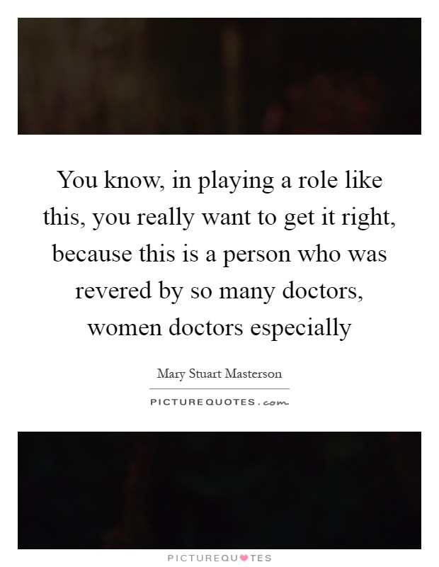 You know, in playing a role like this, you really want to get it right, because this is a person who was revered by so many doctors, women doctors especially Picture Quote #1
