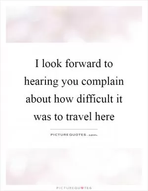 I look forward to hearing you complain about how difficult it was to travel here Picture Quote #1