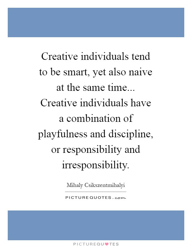 Creative individuals tend to be smart, yet also naive at the same time... Creative individuals have a combination of playfulness and discipline, or responsibility and irresponsibility Picture Quote #1